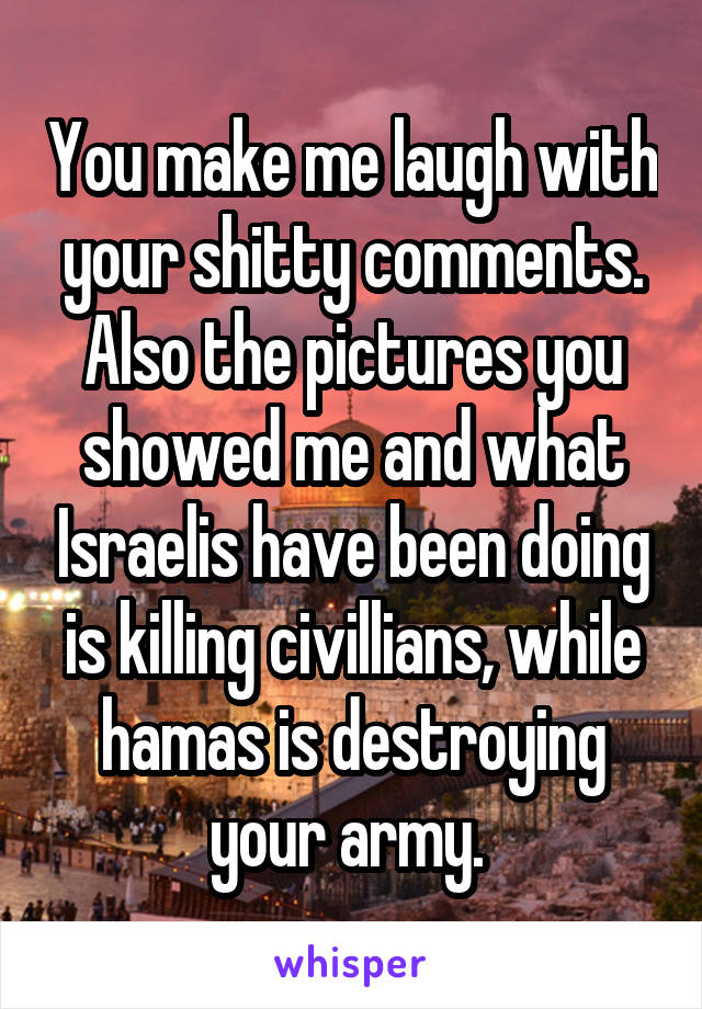 You make me laugh with your shitty comments. Also the pictures you showed me and what Israelis have been doing is killing civillians, while hamas is destroying your army. 