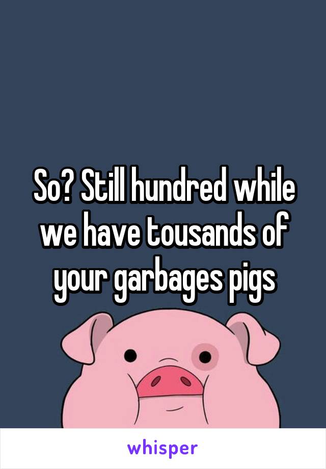 So? Still hundred while we have tousands of your garbages pigs