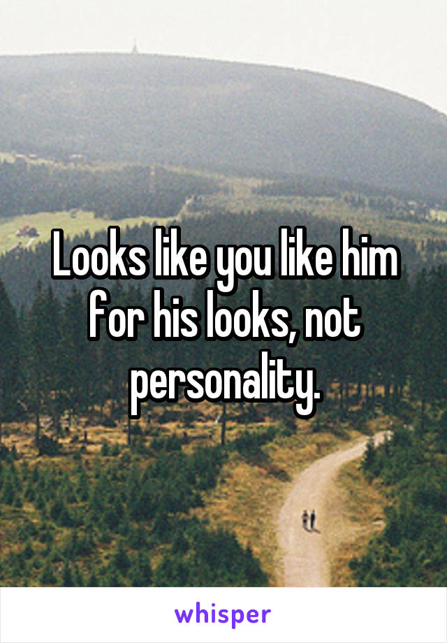 Looks like you like him for his looks, not personality.