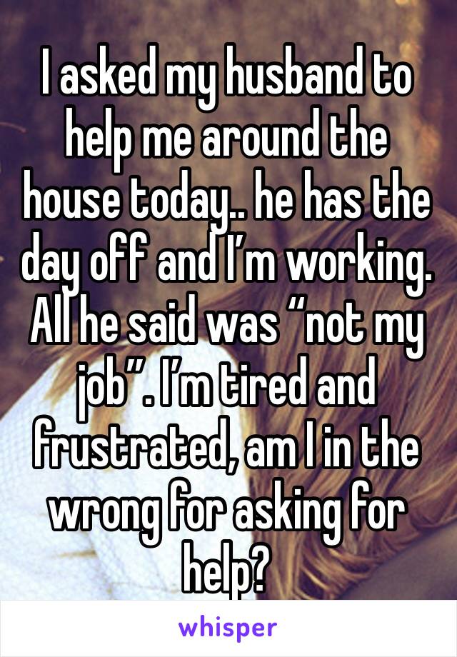 I asked my husband to help me around the house today.. he has the day off and I’m working. All he said was “not my job”. I’m tired and frustrated, am I in the wrong for asking for help? 