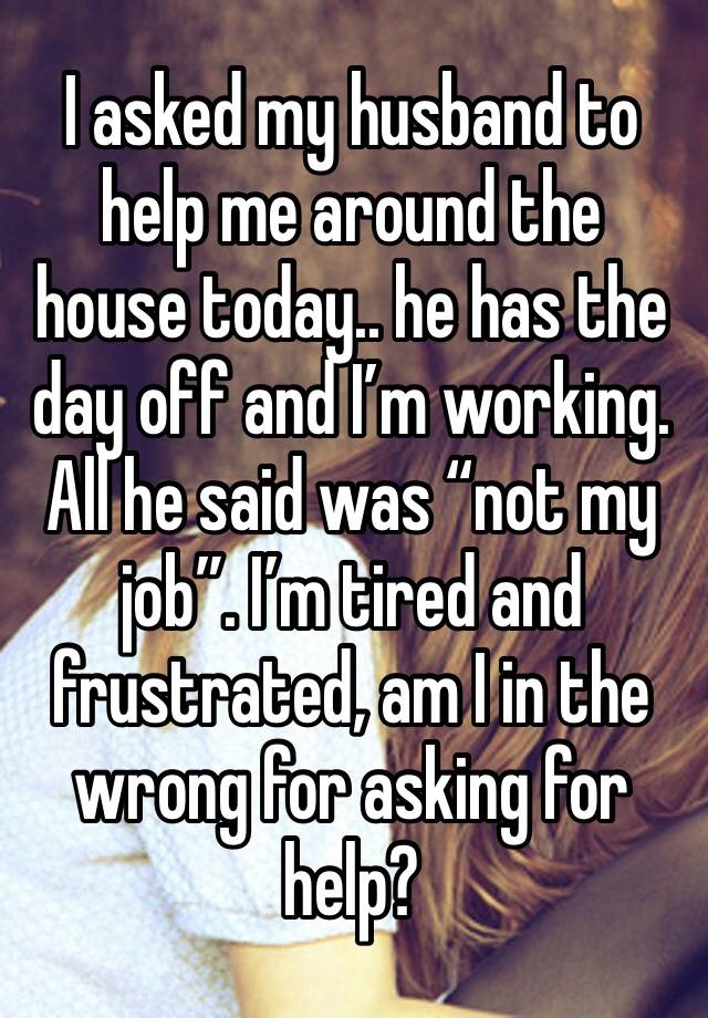 I asked my husband to help me around the house today.. he has the day off and I’m working. All he said was “not my job”. I’m tired and frustrated, am I in the wrong for asking for help? 