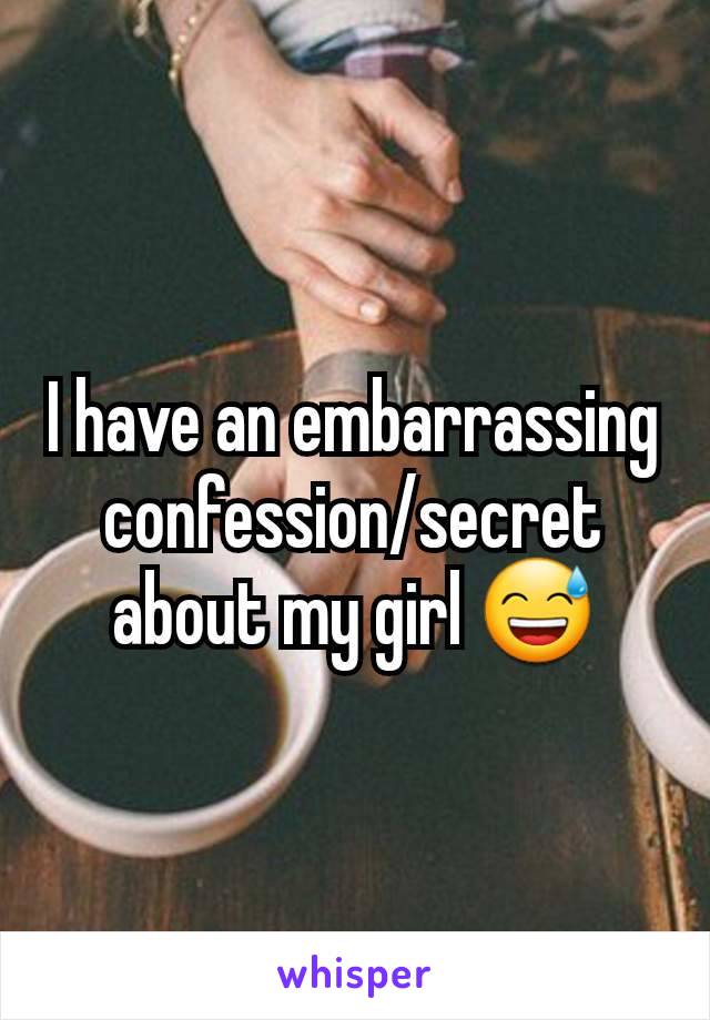 I have an embarrassing confession/secret about my girl 😅