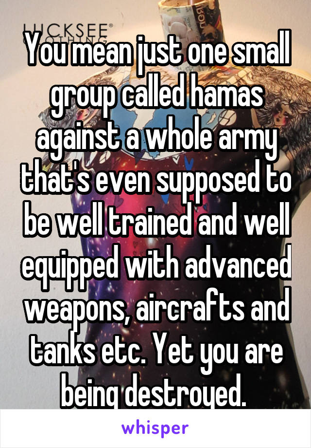 You mean just one small group called hamas against a whole army that's even supposed to be well trained and well equipped with advanced weapons, aircrafts and tanks etc. Yet you are being destroyed. 