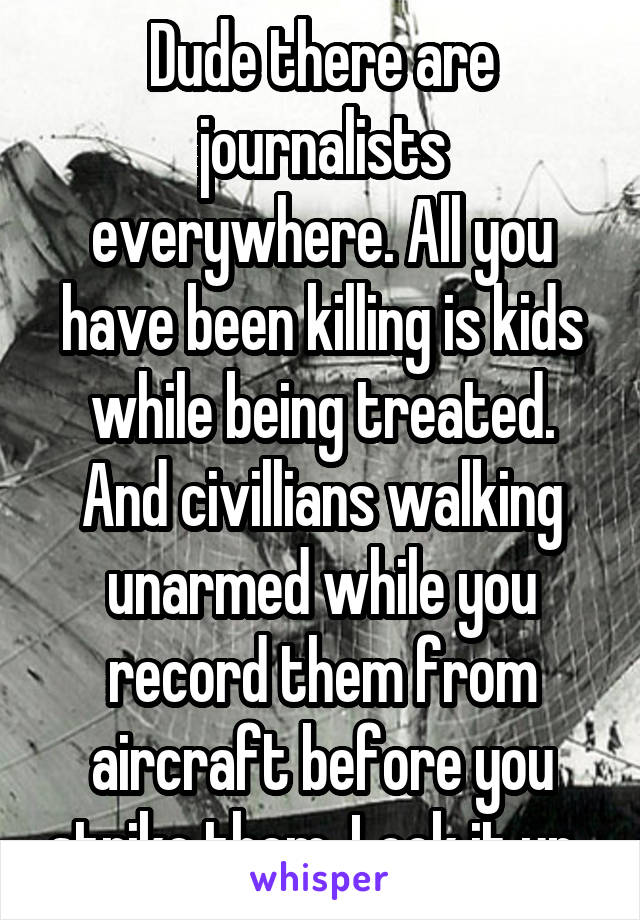 Dude there are journalists everywhere. All you have been killing is kids while being treated. And civillians walking unarmed while you record them from aircraft before you strike them. Look it up. 