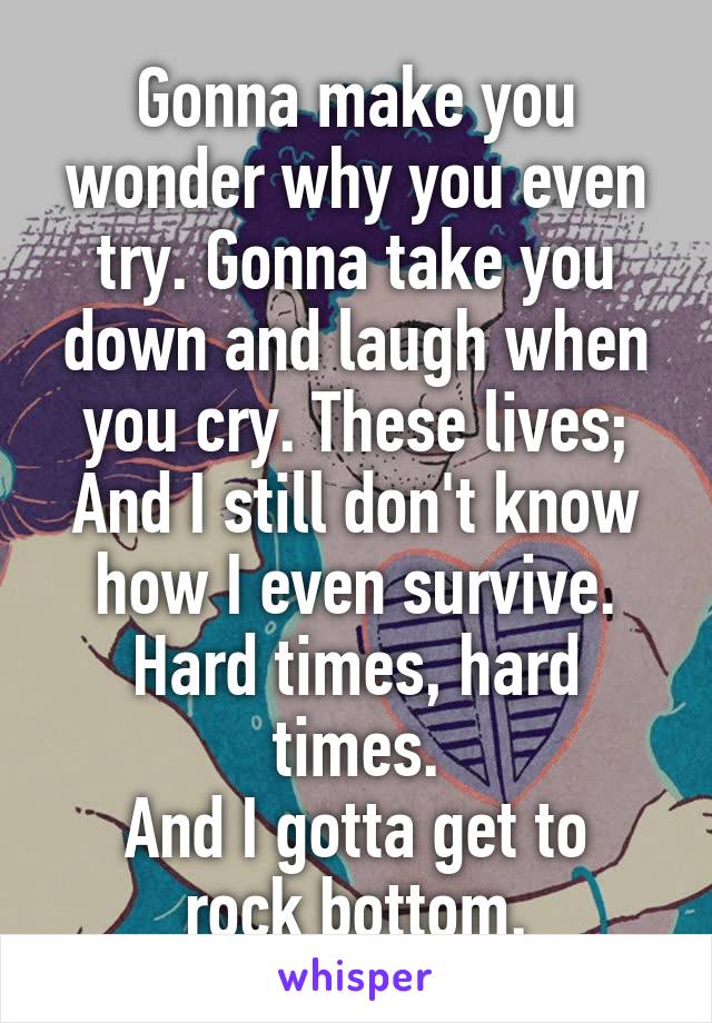 Gonna make you wonder why you even try. Gonna take you down and laugh when you cry. These lives; And I still don't know how I even survive.
Hard times, hard times.
And I gotta get to rock bottom.