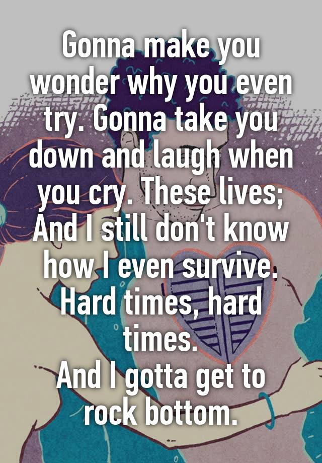 Gonna make you wonder why you even try. Gonna take you down and laugh when you cry. These lives; And I still don't know how I even survive.
Hard times, hard times.
And I gotta get to rock bottom.