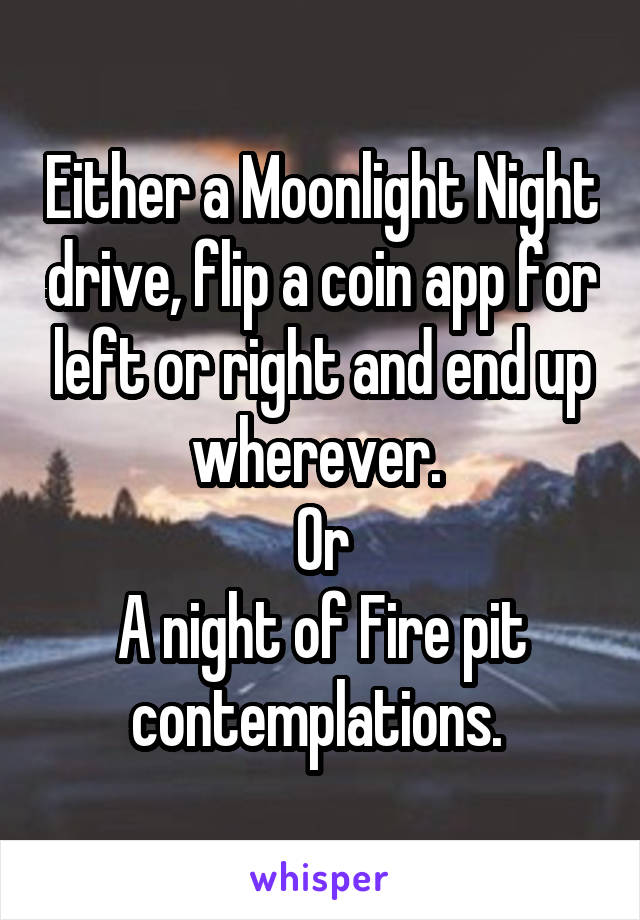 Either a Moonlight Night drive, flip a coin app for left or right and end up wherever. 
Or
A night of Fire pit contemplations. 