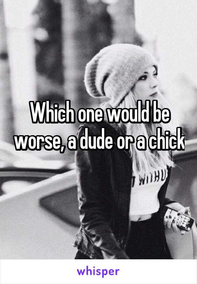 Which one would be worse, a dude or a chick 