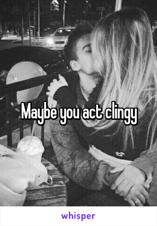 Maybe you act clingy