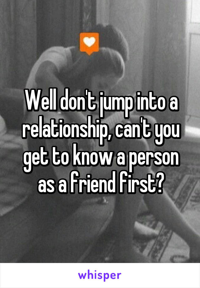 Well don't jump into a relationship, can't you get to know a person as a friend first?