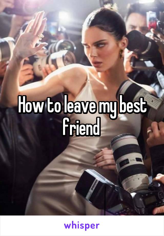 How to leave my best friend 