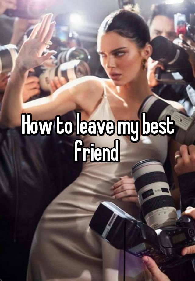 How to leave my best friend 