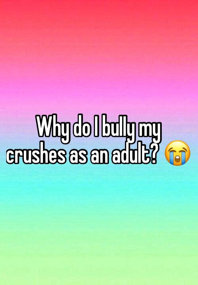 Why do I buIIy my crushes as an adult? 😭