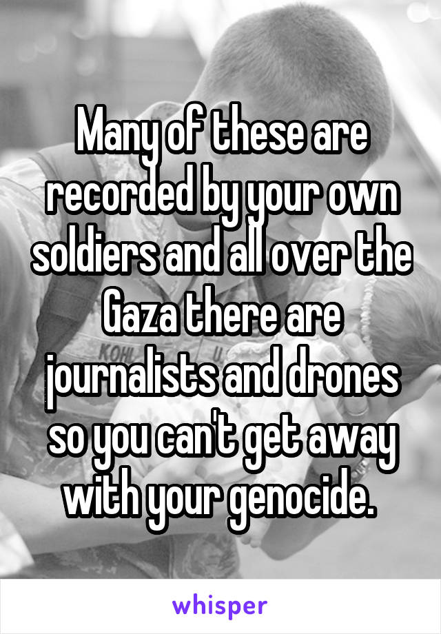 Many of these are recorded by your own soldiers and all over the Gaza there are journalists and drones so you can't get away with your genocide. 