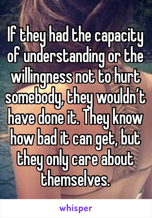 If they had the capacity of understanding or the willingness not to hurt somebody, they wouldn’t have done it. They know how bad it can get, but they only care about themselves.