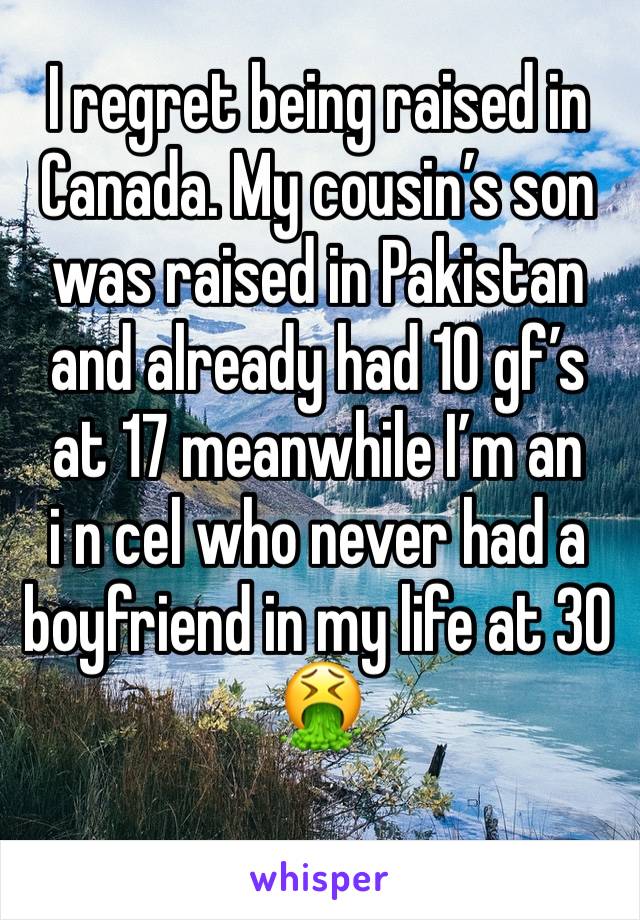 I regret being raised in Canada. My cousin’s son was raised in Pakistan and already had 10 gf’s at 17 meanwhile I’m an 
i n cel who never had a boyfriend in my life at 30 🤮