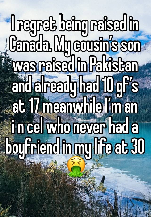 I regret being raised in Canada. My cousin’s son was raised in Pakistan and already had 10 gf’s at 17 meanwhile I’m an 
i n cel who never had a boyfriend in my life at 30 🤮