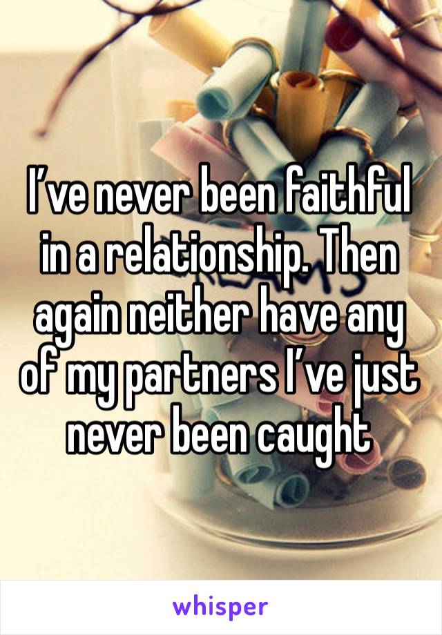 I’ve never been faithful in a relationship. Then again neither have any of my partners I’ve just never been caught 