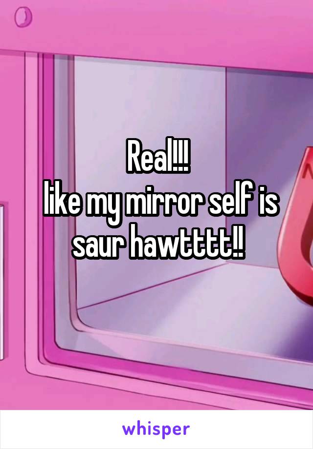 Real!!!
 like my mirror self is saur hawtttt!!
