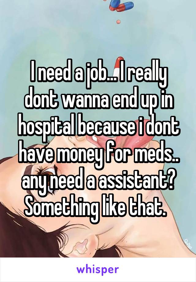 I need a job... I really dont wanna end up in hospital because i dont have money for meds.. any need a assistant? Something like that.  