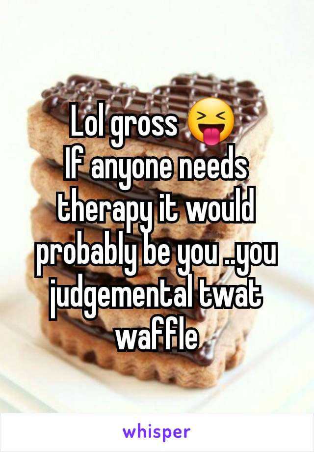 Lol gross 😝 
If anyone needs therapy it would probably be you ..you judgemental twat waffle