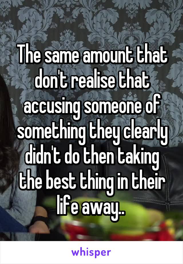 The same amount that don't realise that accusing someone of something they clearly didn't do then taking the best thing in their life away.. 