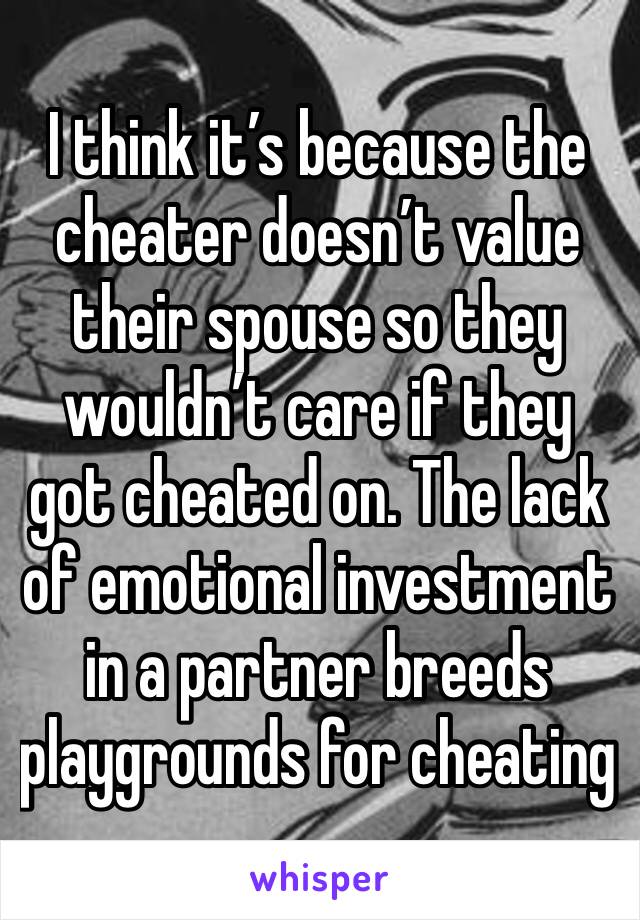 I think it’s because the cheater doesn’t value their spouse so they wouldn’t care if they got cheated on. The lack of emotional investment in a partner breeds playgrounds for cheating