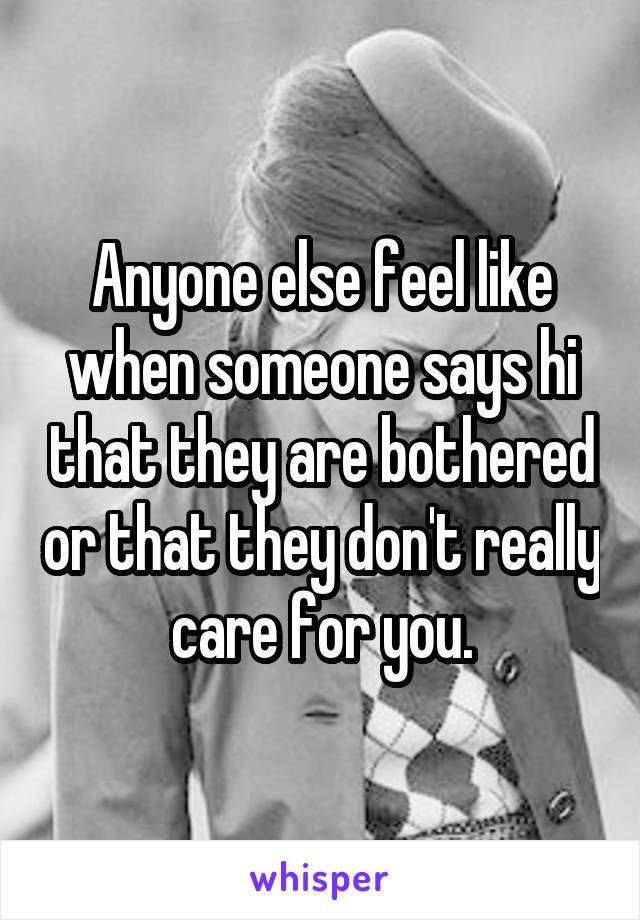 Anyone else feel like when someone says hi that they are bothered or that they don't really care for you.