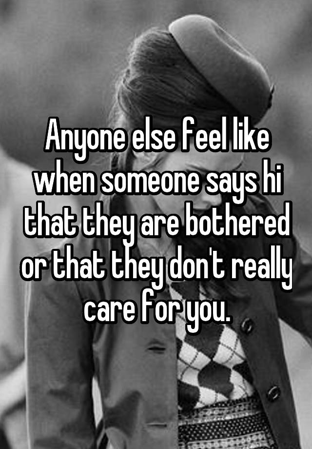 Anyone else feel like when someone says hi that they are bothered or that they don't really care for you.