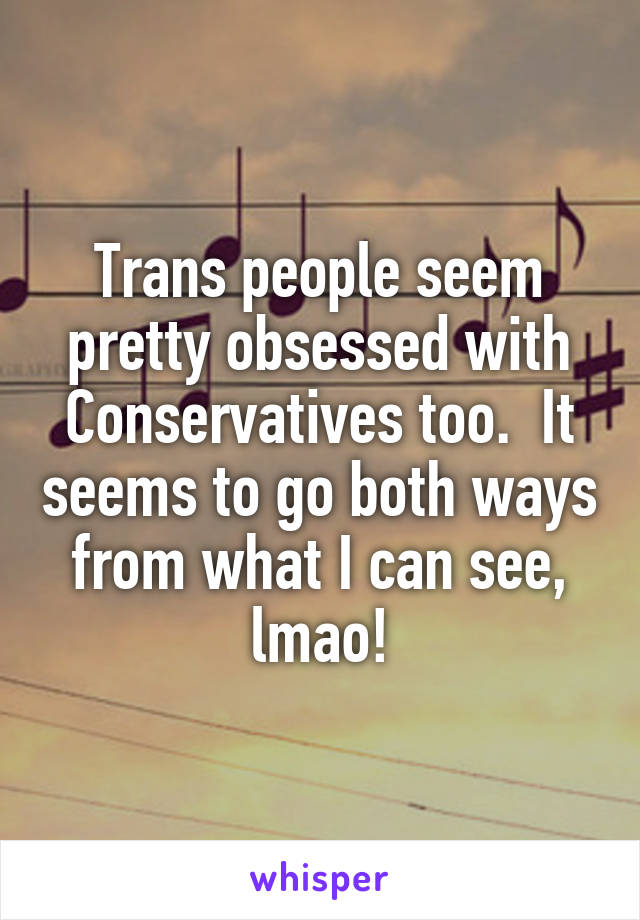 Trans people seem pretty obsessed with Conservatives too.  It seems to go both ways from what I can see, lmao!