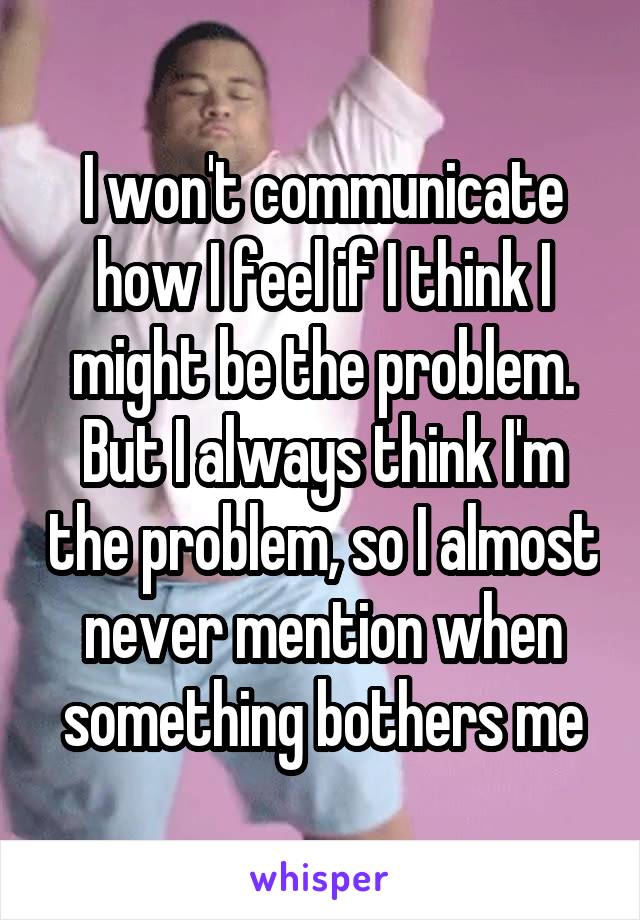 I won't communicate how I feel if I think I might be the problem. But I always think I'm the problem, so I almost never mention when something bothers me