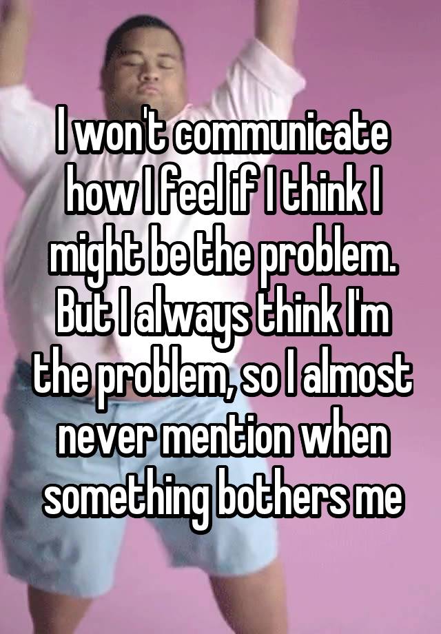 I won't communicate how I feel if I think I might be the problem. But I always think I'm the problem, so I almost never mention when something bothers me