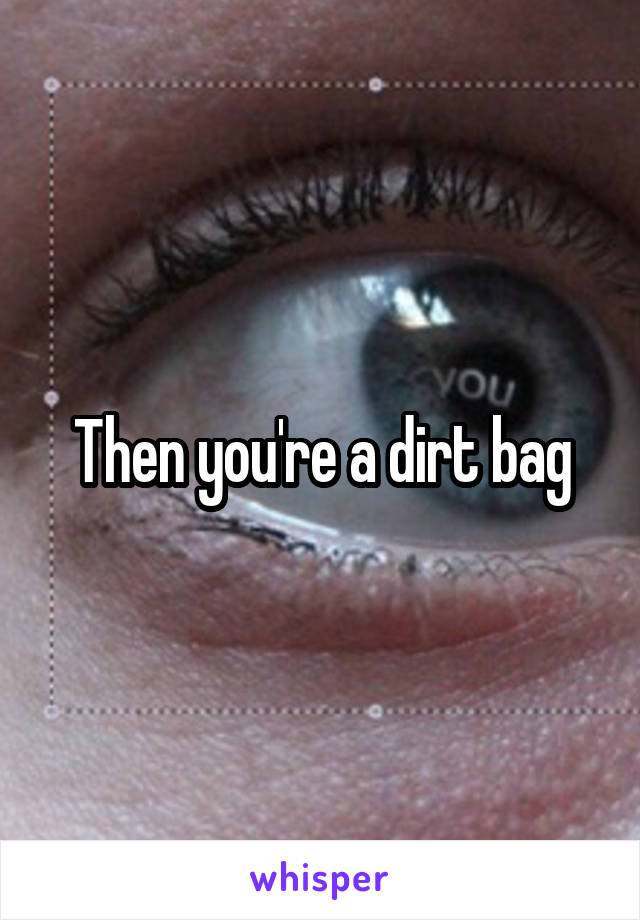 Then you're a dirt bag