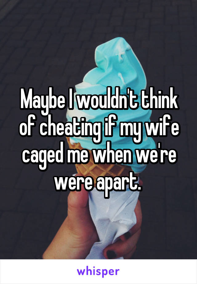 Maybe I wouldn't think of cheating if my wife caged me when we're were apart. 