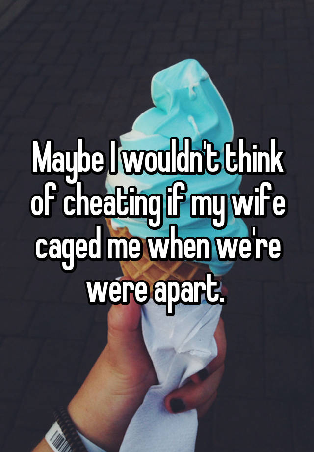 Maybe I wouldn't think of cheating if my wife caged me when we're were apart. 