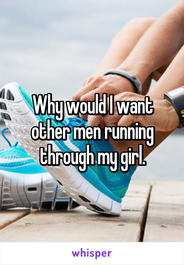 Why would I want other men running through my girl.