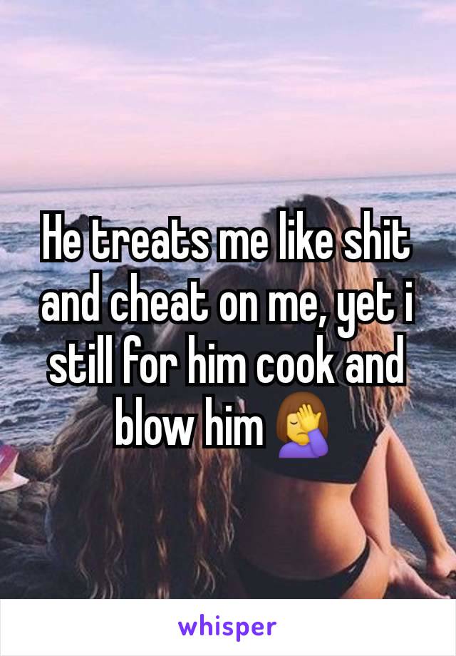 He treats me like shit and cheat on me, yet i still for him cook and blow him🤦‍♀️