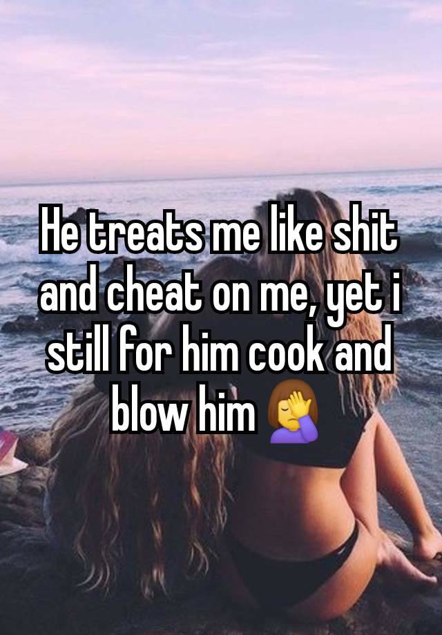 He treats me like shit and cheat on me, yet i still for him cook and blow him🤦‍♀️