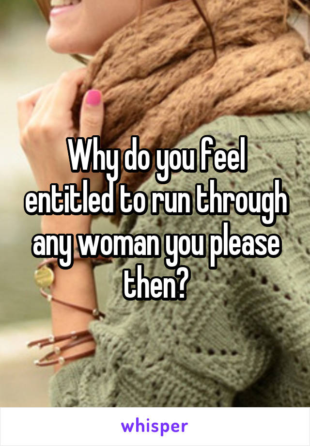 Why do you feel entitled to run through any woman you please then?