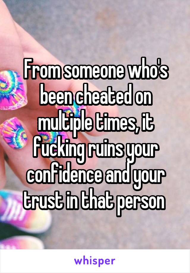 From someone who's been cheated on multiple times, it fucking ruins your confidence and your trust in that person 