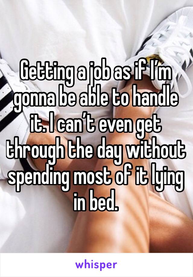 Getting a job as if I’m gonna be able to handle it. I can’t even get through the day without spending most of it lying in bed. 