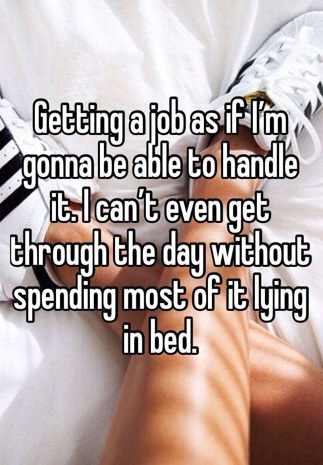 Getting a job as if I’m gonna be able to handle it. I can’t even get through the day without spending most of it lying in bed. 