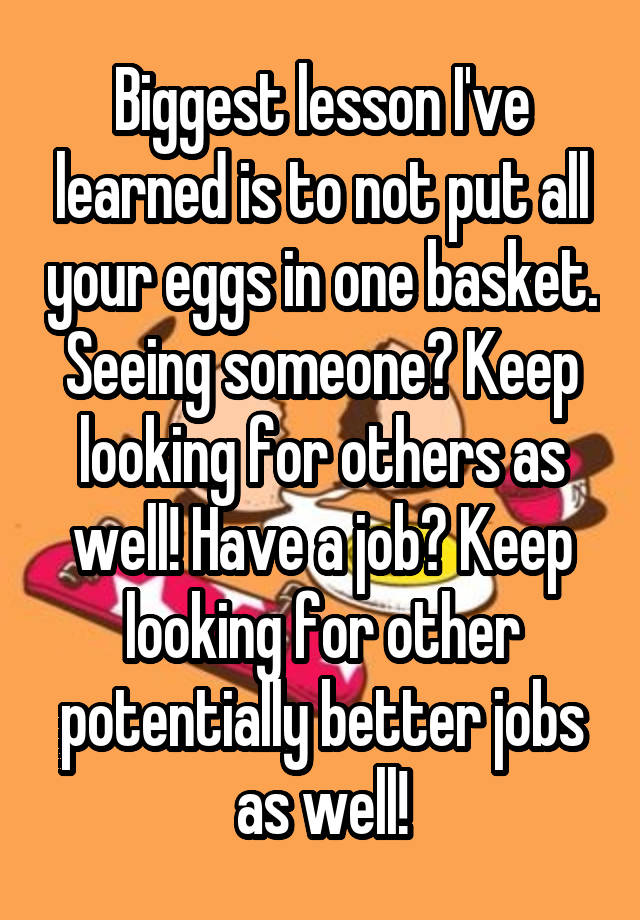 Biggest lesson I've learned is to not put all your eggs in one basket. Seeing someone? Keep looking for others as well! Have a job? Keep looking for other potentially better jobs as well!