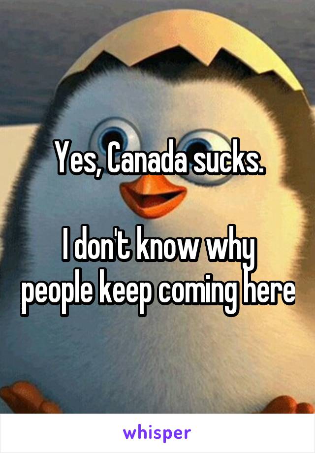 Yes, Canada sucks.

I don't know why people keep coming here