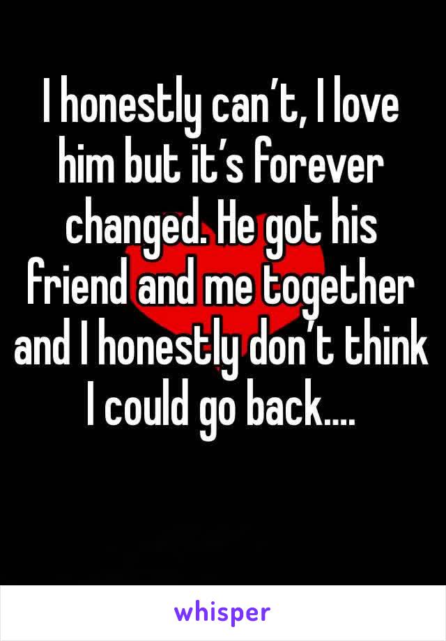 I honestly can’t, I love him but it’s forever changed. He got his friend and me together and I honestly don’t think I could go back….