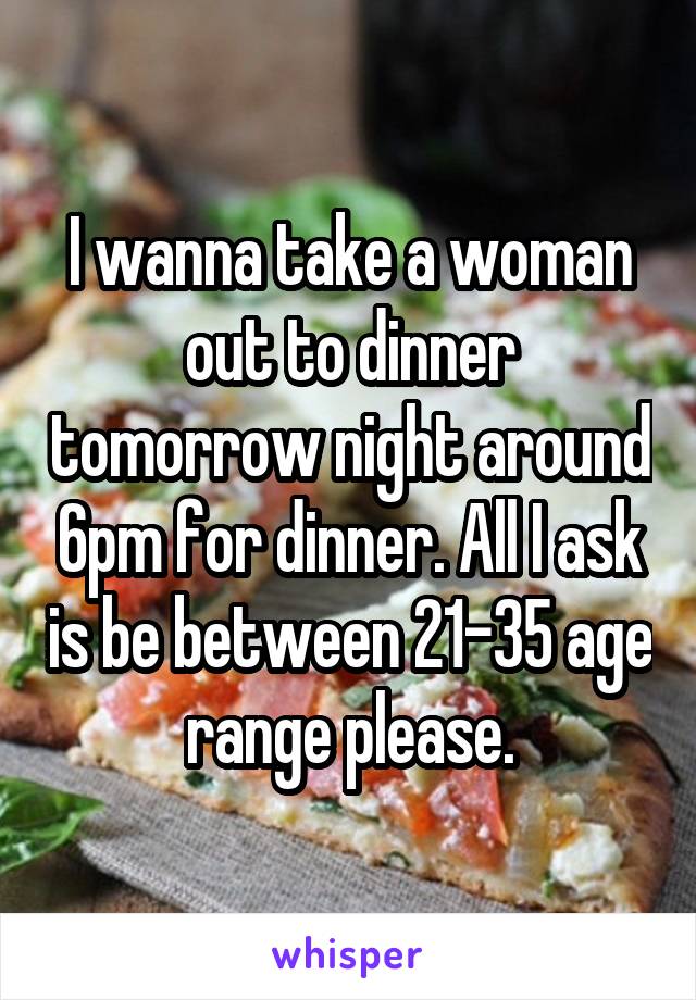 I wanna take a woman out to dinner tomorrow night around 6pm for dinner. All I ask is be between 21-35 age range please.