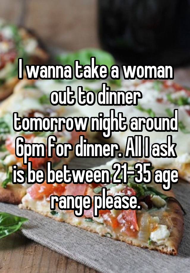 I wanna take a woman out to dinner tomorrow night around 6pm for dinner. All I ask is be between 21-35 age range please.