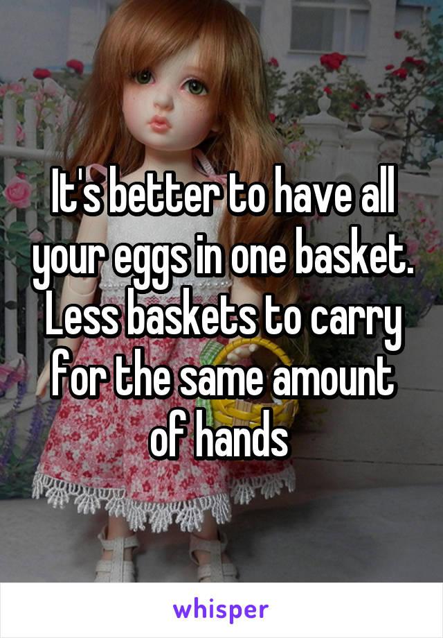 It's better to have all your eggs in one basket. Less baskets to carry for the same amount of hands 