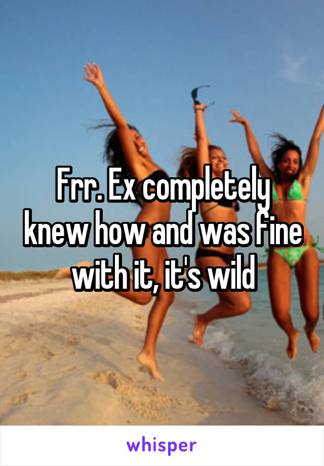 Frr. Ex completely knew how and was fine with it, it's wild