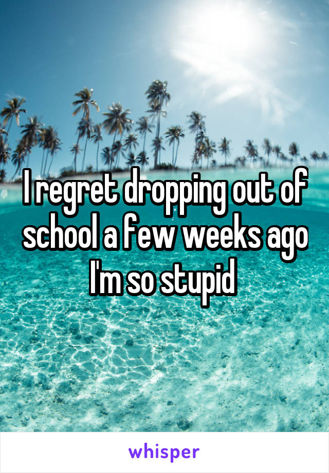 I regret dropping out of school a few weeks ago I'm so stupid 